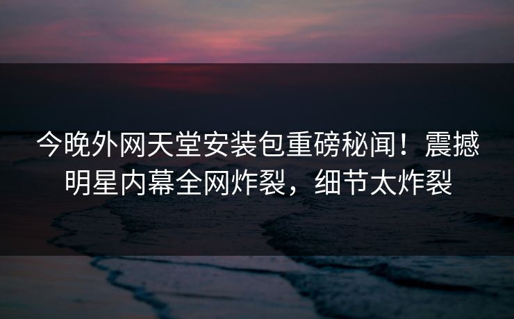 今晚外网天堂安装包重磅秘闻！震撼明星内幕全网炸裂，细节太炸裂