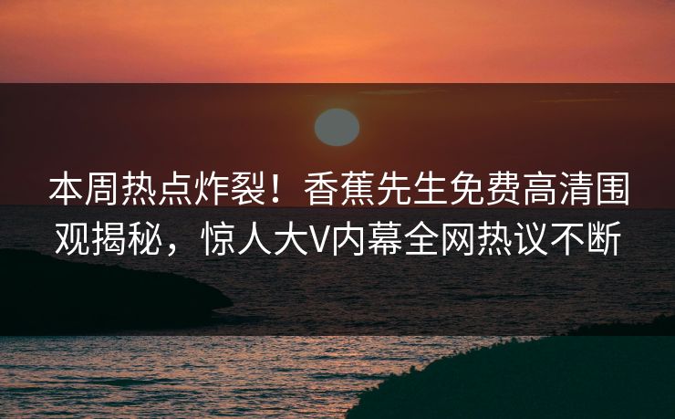 本周热点炸裂！香蕉先生免费高清围观揭秘，惊人大V内幕全网热议不断