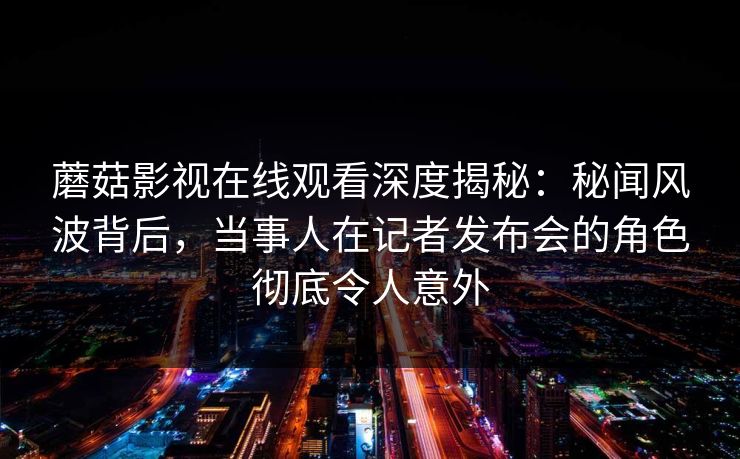 蘑菇影视在线观看深度揭秘：秘闻风波背后，当事人在记者发布会的角色彻底令人意外