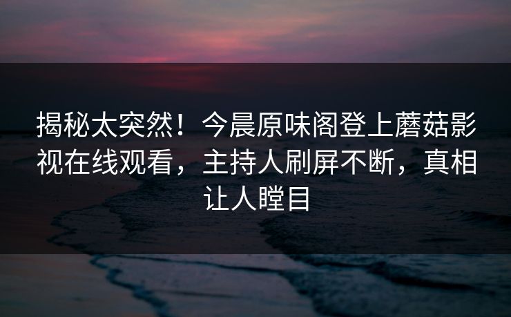 揭秘太突然！今晨原味阁登上蘑菇影视在线观看，主持人刷屏不断，真相让人瞠目