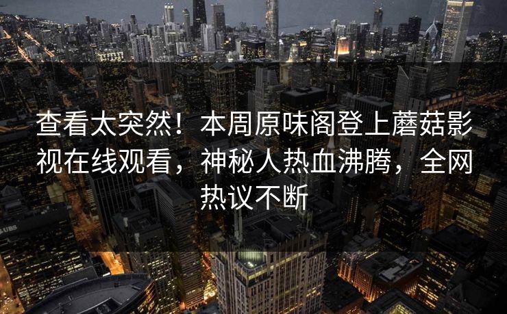 查看太突然！本周原味阁登上蘑菇影视在线观看，神秘人热血沸腾，全网热议不断