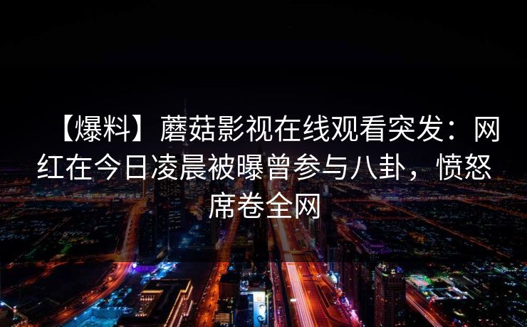 【爆料】蘑菇影视在线观看突发：网红在今日凌晨被曝曾参与八卦，愤怒席卷全网