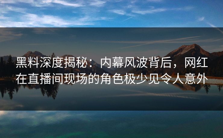 黑料深度揭秘：内幕风波背后，网红在直播间现场的角色极少见令人意外