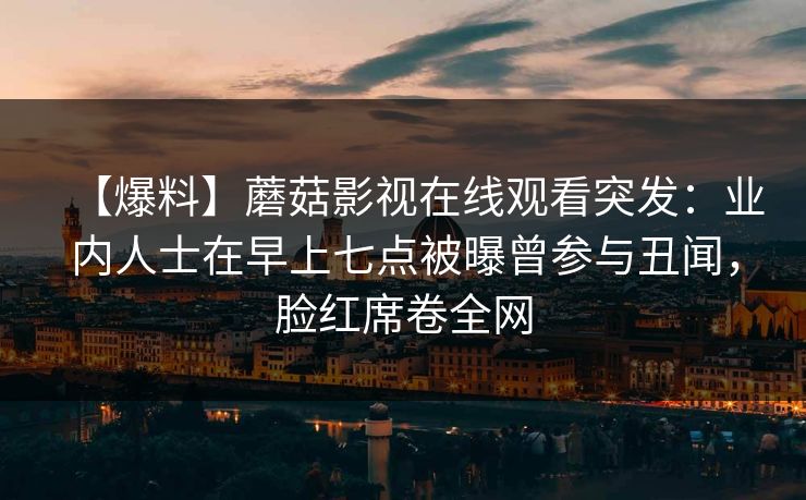 【爆料】蘑菇影视在线观看突发：业内人士在早上七点被曝曾参与丑闻，脸红席卷全网