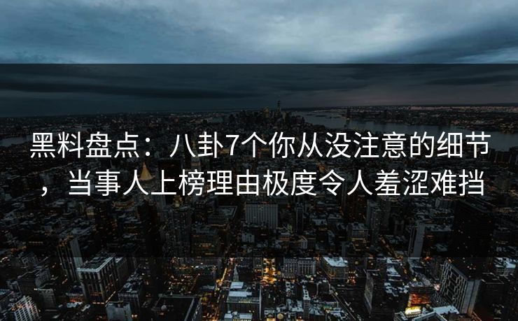 黑料盘点：八卦7个你从没注意的细节，当事人上榜理由极度令人羞涩难挡
