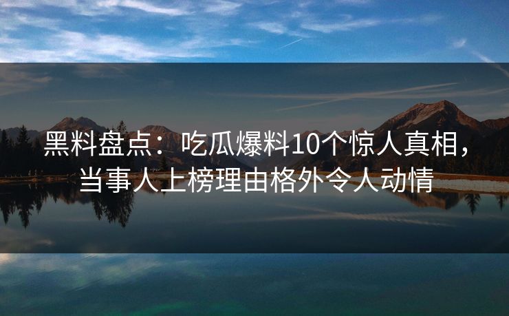 黑料盘点：吃瓜爆料10个惊人真相，当事人上榜理由格外令人动情