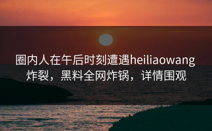 圈内人在午后时刻遭遇heiliaowang 炸裂，黑料全网炸锅，详情围观