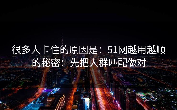 很多人卡住的原因是：51网越用越顺的秘密：先把人群匹配做对