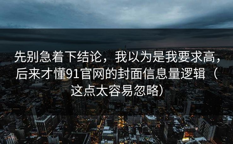 先别急着下结论,我以为是我要求高,后来才懂91官网的封面信息量逻辑(这点太容易忽略) 先别急着下结论,我以为是我要求高,后来才懂91官网的封面信息量逻辑(这点太容易忽略)