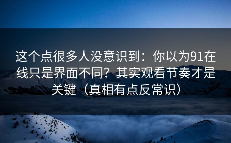 这个点很多人没意识到：你以为91在线只是界面不同？其实观看节奏才是关键（真相有点反常识）
