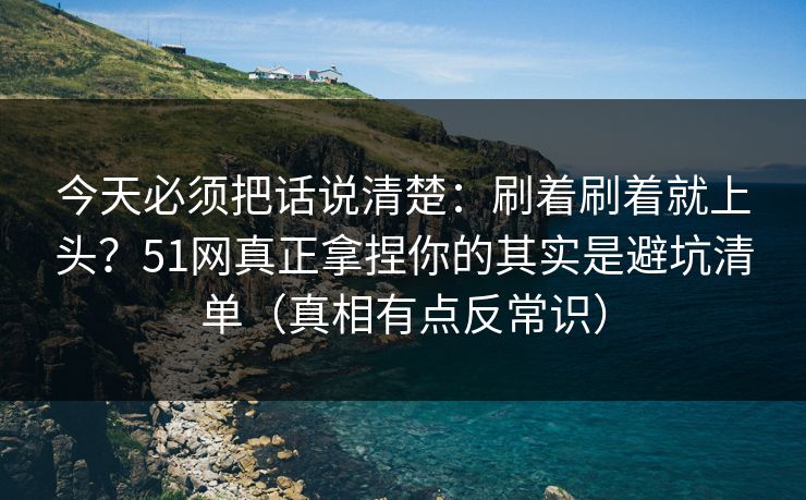 今天必须把话说清楚：刷着刷着就上头？51网真正拿捏你的其实是避坑清单（真相有点反常识）
