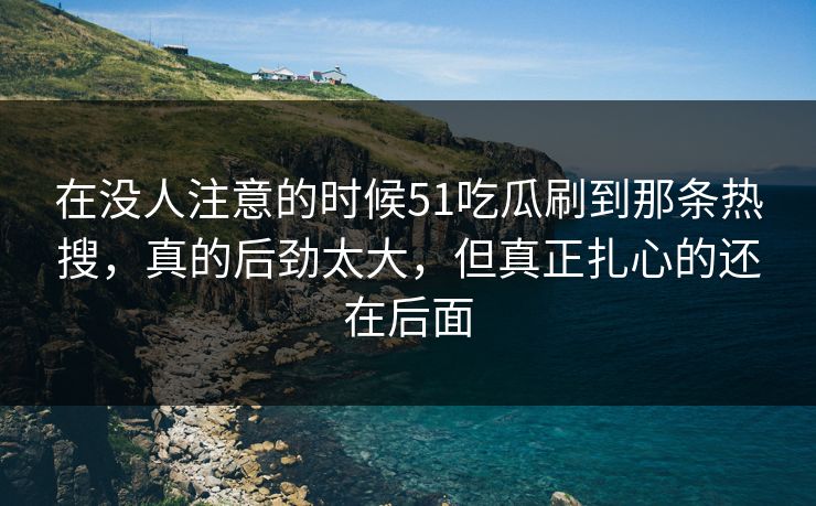 在没人注意的时候51吃瓜刷到那条热搜，真的后劲太大，但真正扎心的还在后面