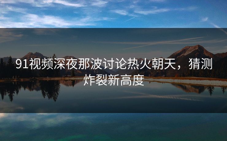91视频深夜那波讨论热火朝天，猜测炸裂新高度