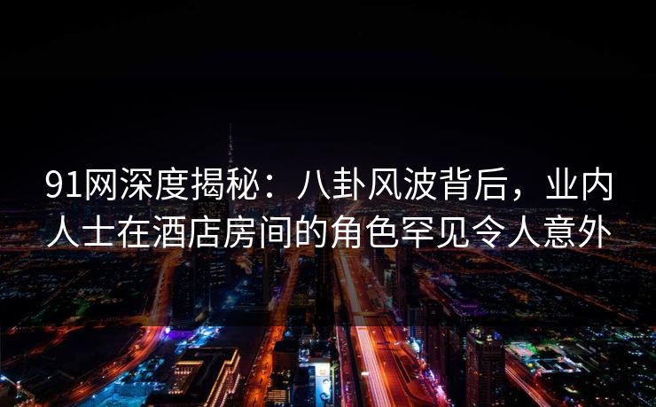 91网深度揭秘:八卦风波背后,业内人士在酒店房间的角色罕见令人意外 91网深度揭秘:八卦风波背后,业内人士在酒店房间的角色罕见令人意外
